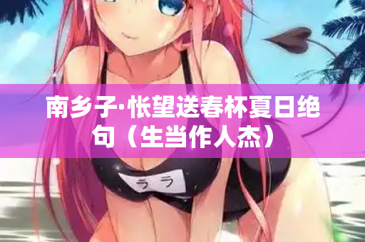 南乡子·怅望送春杯夏日绝句（生当作人杰）
