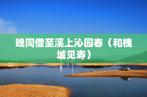 晚同僧至溪上沁园春（和槐城见寿）  第2张