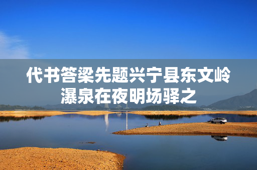 代书答梁先题兴宁县东文岭瀑泉在夜明场驿之