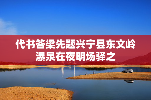 代书答梁先题兴宁县东文岭瀑泉在夜明场驿之