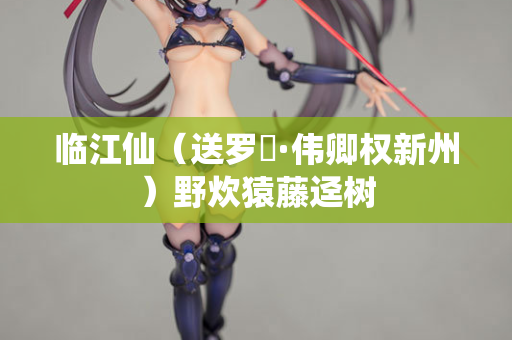 临江仙(送罗倅·伟卿权新州)野炊猿藤迳树 第2张 临江仙(送罗倅·伟卿权新州)野炊猿藤迳树 第2张