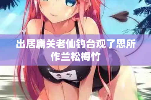 出居庸关老仙钓台观了思所作兰松梅竹
