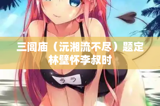 三闾庙(沅湘流不尽)题定林壁怀李叔时 第2张 三闾庙(沅湘流不尽)题定林壁怀李叔时 第2张