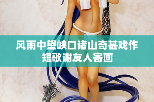 风雨中望峡口诸山奇甚戏作短歌谢友人寄画