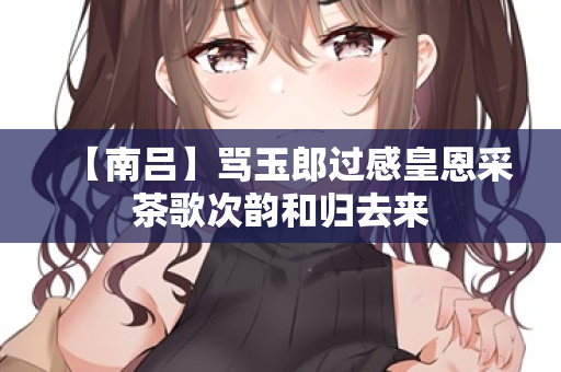 【南吕】骂玉郎过感皇恩采茶歌次韵和归去来