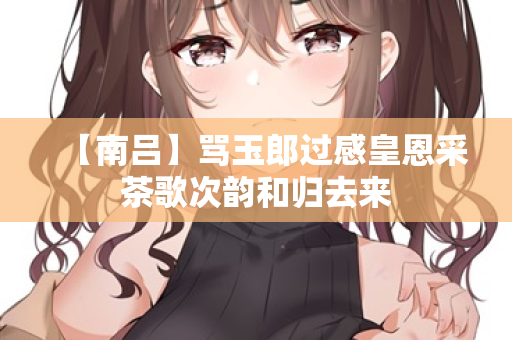 【南吕】骂玉郎过感皇恩采茶歌次韵和归去来