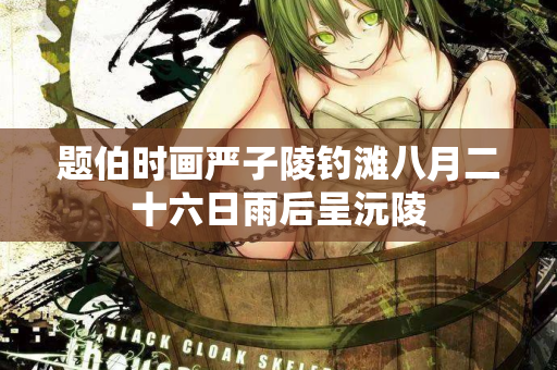 题伯时画严子陵钓滩八月二十六日雨后呈沅陵