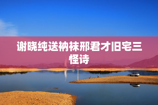 谢晓纯送衲袜邢君才旧宅三怪诗 第2张 谢晓纯送衲袜邢君才旧宅三怪诗 第2张