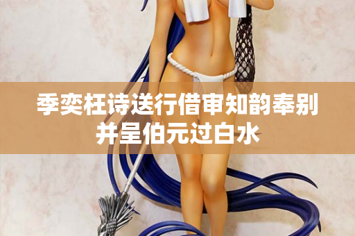 季奕枉诗送行借审知韵奉别并呈伯元过白水 第2张 季奕枉诗送行借审知韵奉别并呈伯元过白水 第2张