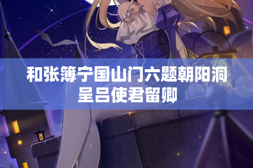 和张簿宁国山门六题朝阳洞呈吕使君留卿