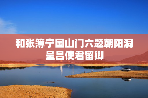 和张簿宁国山门六题朝阳洞呈吕使君留卿