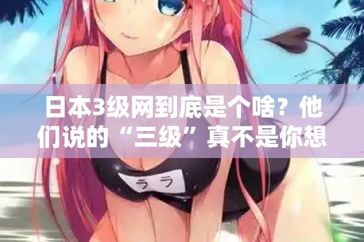 日本3级网到底是个啥？他们说的“三级”真不是你想的那样