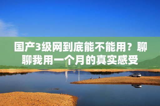 国产3级网到底能不能用？聊聊我用一个月的真实感受  第2张