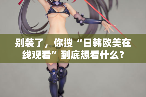 别装了，你搜“日韩欧美在线观看”到底想看什么？