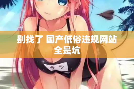 别找了 国产低俗违规网站全是坑 第1张 别找了 国产低俗违规网站全是坑 第1张