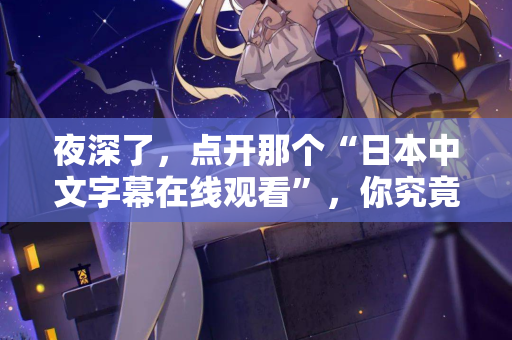 夜深了，点开那个“日本中文字幕在线观看”，你究竟在找什么？