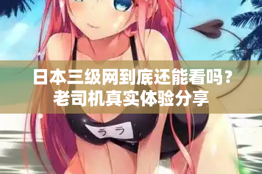 日本三级网到底还能看吗?老司机真实体验分享 第2张 日本三级网到底还能看吗?老司机真实体验分享 第2张