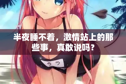 半夜睡不着，激情站上的那些事，真敢说吗？