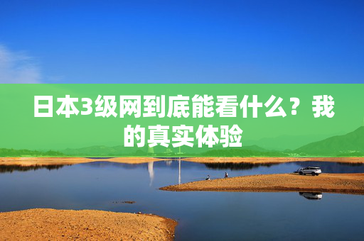 日本3级网到底能看什么？我的真实体验