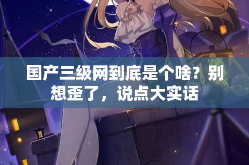 国产三级网到底是个啥？别想歪了，说点大实话