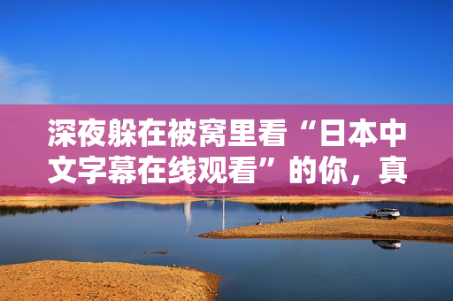 深夜躲在被窝里看“日本中文字幕在线观看”的你，真的快乐吗
