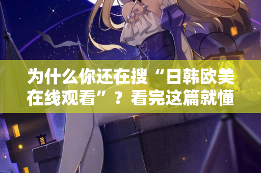 为什么你还在搜“日韩欧美在线观看”？看完这篇就懂了