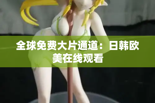 全球免费大片通道：日韩欧美在线观看