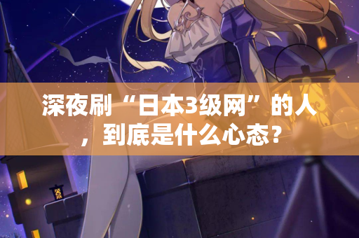 深夜刷“日本3级网”的人，到底是什么心态？