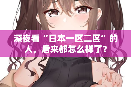 深夜看“日本一区二区”的人，后来都怎么样了？  第1张