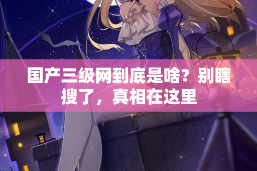 国产三级网到底是啥？别瞎搜了，真相在这里