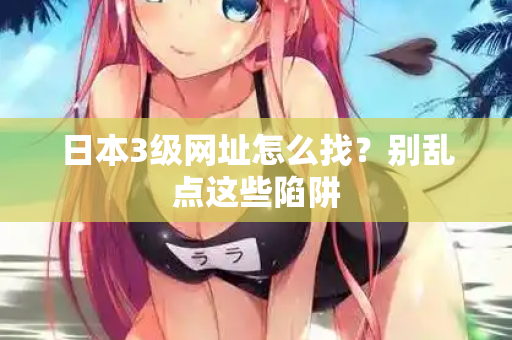 日本3级网址怎么找？别乱点这些陷阱