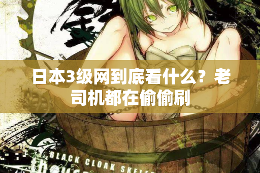 日本3级网到底看什么？老司机都在偷偷刷