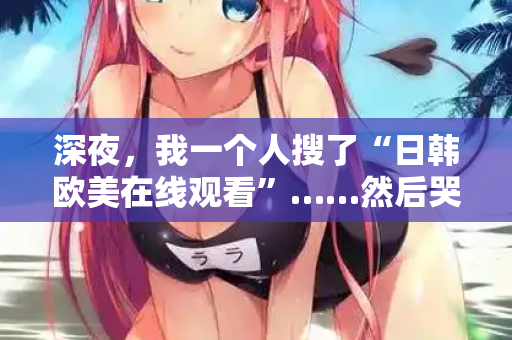 深夜，我一个人搜了“日韩欧美在线观看”……然后哭了