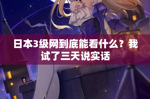 日本3级网到底能看什么？我试了三天说实话