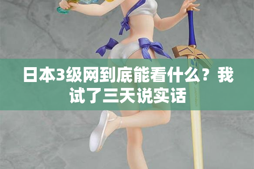 日本3级网到底能看什么？我试了三天说实话