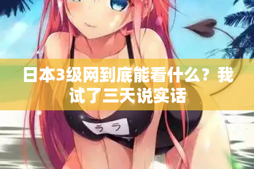 日本3级网到底能看什么？我试了三天说实话