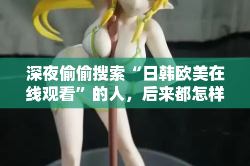 深夜偷偷搜索“日韩欧美在线观看”的人,后来都怎样了 第2张 深夜偷偷搜索“日韩欧美在线观看”的人,后来都怎样了 第2张