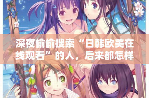 深夜偷偷搜索“日韩欧美在线观看”的人，后来都怎样了