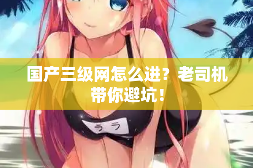 国产三级网怎么进?老司机带你避坑! 第2张 国产三级网怎么进?老司机带你避坑! 第2张