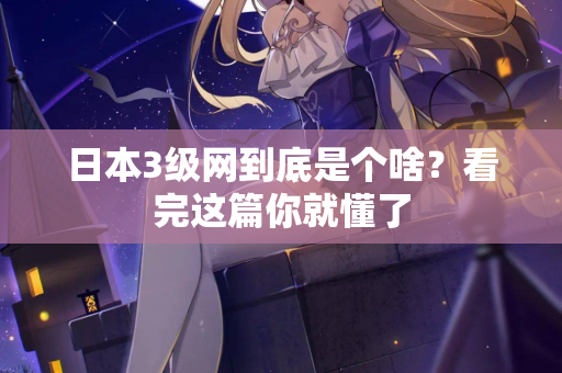 日本3级网到底是个啥？看完这篇你就懂了
