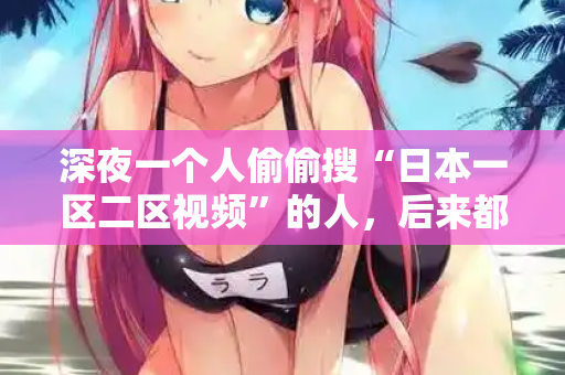 深夜一个人偷偷搜“日本一区二区视频”的人，后来都后悔了