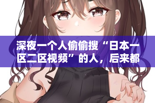 深夜一个人偷偷搜“日本一区二区视频”的人，后来都后悔了  第2张