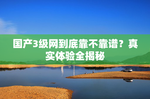 国产3级网到底靠不靠谱？真实体验全揭秘  第1张