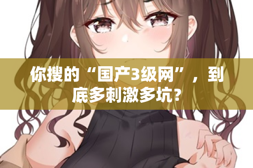 你搜的“国产3级网”,到底多刺激多坑? 第1张 你搜的“国产3级网”,到底多刺激多坑? 第1张