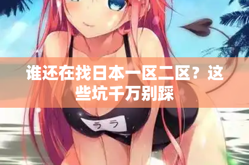 谁还在找日本一区二区？这些坑千万别踩  第1张