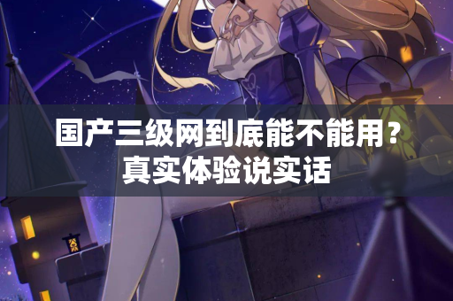 国产三级网到底能不能用？真实体验说实话
