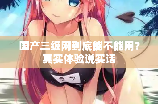 国产三级网到底能不能用？真实体验说实话