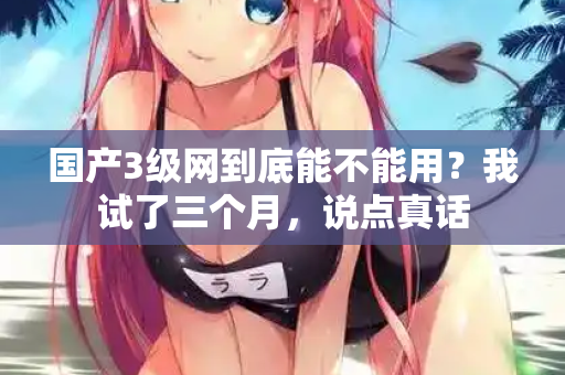 国产3级网到底能不能用?我试了三个月,说点真话 第2张 国产3级网到底能不能用?我试了三个月,说点真话 第2张