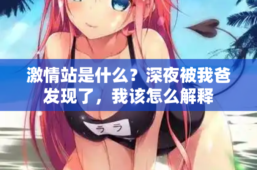激情站是什么？深夜被我爸发现了，我该怎么解释  第1张