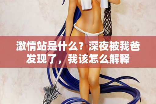 激情站是什么？深夜被我爸发现了，我该怎么解释  第3张